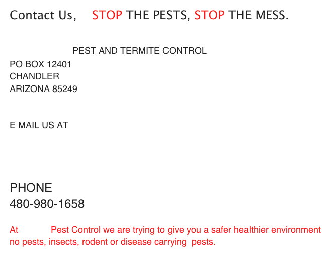 Contact Us,    STOP THE PESTS, STOP THE MESS.

                   PEST AND TERMITE CONTROL
PO BOX 12401
CHANDLER 
ARIZONA 85249


E MAIL US AT 
NOBUGS@                     PESTCONTROL.COM


PHONE
480-980-1658

At             Pest Control we are trying to give you a safer healthier environment
no pests, insects, rodent or disease carrying  pests.