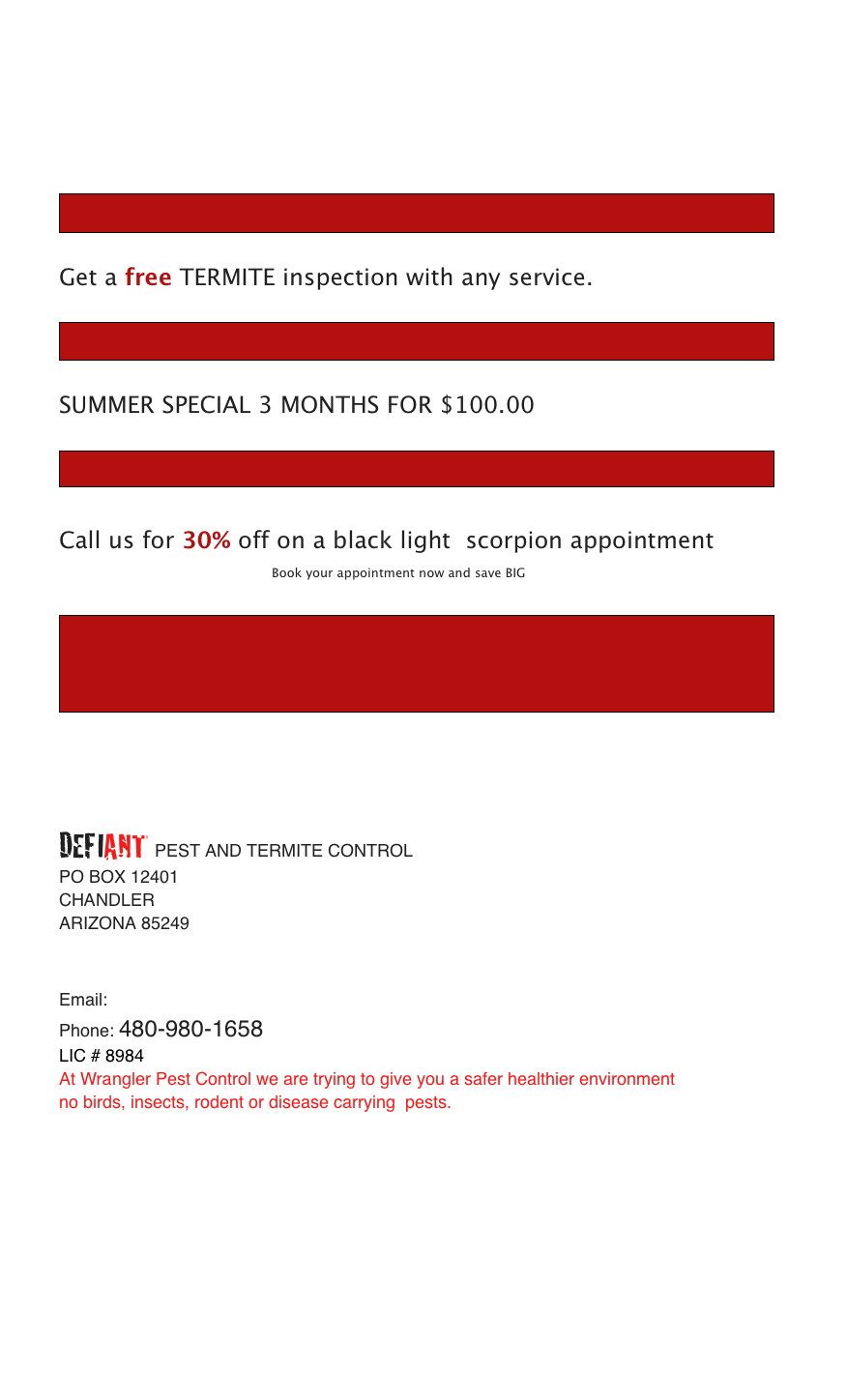                                                                                                                                                                    
                                                          

                                                      

                        ￼
 
Get a free TERMITE inspection with any service.  

￼

SUMMER SPECIAL 3 MONTHS FOR $100.00  

￼

Call us for 30% off on a black light  scorpion appointment                                                                               
                             Book your appointment now and save BIG

￼



DEFIANT PEST AND TERMITE CONTROL
PO BOX 12401
CHANDLER 
ARIZONA 85249


Email:  NOBUGS@WRANGLERPESTCONTROL.COM
Phone: 480-980-1658
LIC # 8984
At Wrangler Pest Control we are trying to give you a safer healthier environment
no birds, insects, rodent or disease carrying  pests.