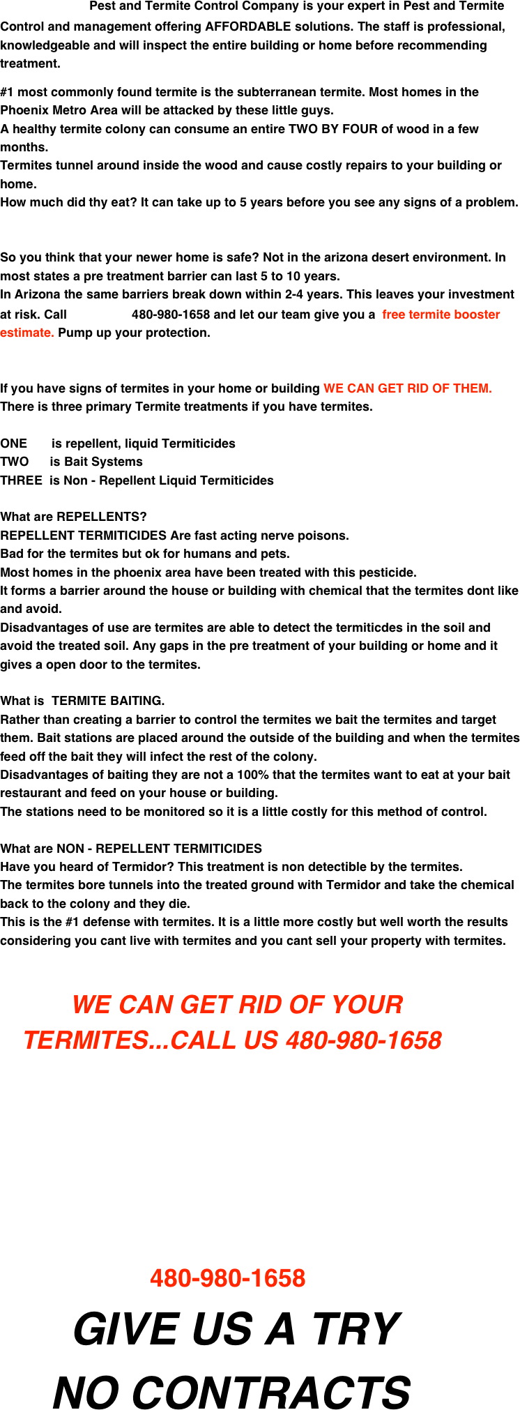                          Pest and Termite Control Company is your expert in Pest and Termite       Control and management offering AFFORDABLE solutions. The staff is professional, knowledgeable and will inspect the entire building or home before recommending treatment.

#1 most commonly found termite is the subterranean termite. Most homes in the Phoenix Metro Area will be attacked by these little guys. 
A healthy termite colony can consume an entire TWO BY FOUR of wood in a few months.
Termites tunnel around inside the wood and cause costly repairs to your building or home. 
How much did thy eat? It can take up to 5 years before you see any signs of a problem.


So you think that your newer home is safe? Not in the arizona desert environment. In most states a pre treatment barrier can last 5 to 10 years.
In Arizona the same barriers break down within 2-4 years. This leaves your investment at risk. Call                     480-980-1658 and let our team give you a  free termite booster estimate. Pump up your protection.


If you have signs of termites in your home or building WE CAN GET RID OF THEM.
There is three primary Termite treatments if you have termites.

ONE       is repellent, liquid Termiticides
TWO      is Bait Systems
THREE  is Non - Repellent Liquid Termiticides

What are REPELLENTS?
REPELLENT TERMITICIDES Are fast acting nerve poisons. 
Bad for the termites but ok for humans and pets.
Most homes in the phoenix area have been treated with this pesticide.
It forms a barrier around the house or building with chemical that the termites dont like and avoid.
Disadvantages of use are termites are able to detect the termiticdes in the soil and avoid the treated soil. Any gaps in the pre treatment of your building or home and it gives a open door to the termites.

What is  TERMITE BAITING.
Rather than creating a barrier to control the termites we bait the termites and target them. Bait stations are placed around the outside of the building and when the termites feed off the bait they will infect the rest of the colony.
Disadvantages of baiting they are not a 100% that the termites want to eat at your bait 
restaurant and feed on your house or building.
The stations need to be monitored so it is a little costly for this method of control.

What are NON - REPELLENT TERMITICIDES
Have you heard of Termidor? This treatment is non detectible by the termites.
The termites bore tunnels into the treated ground with Termidor and take the chemical back to the colony and they die.
This is the #1 defense with termites. It is a little more costly but well worth the results
considering you cant live with termites and you cant sell your property with termites.


          WE CAN GET RID OF YOUR 
   TERMITES...CALL US 480-980-1658







             


                                           480-980-1658
                    GIVE US A TRY
    NO CONTRACTS





